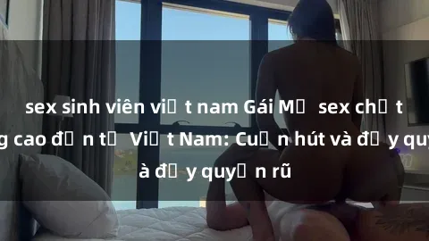 sex sinh viên việt nam Gái Mỹ sex chất lượng cao đến từ Việt Nam: Cuốn hút và đầy quyến rũ