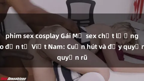 phim sex cosplay Gái Mỹ sex chất lượng cao đến từ Việt Nam: Cuốn hút và đầy quyến rũ