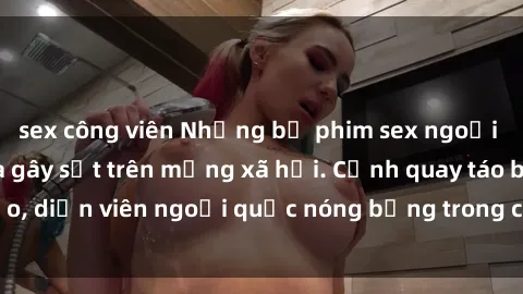 sex công viên Những bộ phim sex ngoại quốc nổi tiếng và gây sốt trên mạng xã hội. Cảnh quay táo bạo, diễn viên ngoại quốc nóng bỏng trong các tác phẩm đỉnh cao.