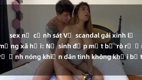 sex nữ cảnh sát Vụ scandal gái xinh lộ hàng gây sốt trên mạng xã hội: Nữ sinh đẹp mắt bị rò rỉ ảnh nóng khiến dân tình không khỏi bất ngờ và phẫn nộ!