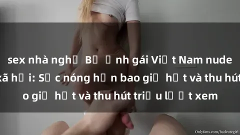 sex nhà nghỉ Bộ ảnh gái Việt Nam nude gây sốt mạng xã hội: Sắc nóng hơn bao giờ hết và thu hút triệu lượt xem