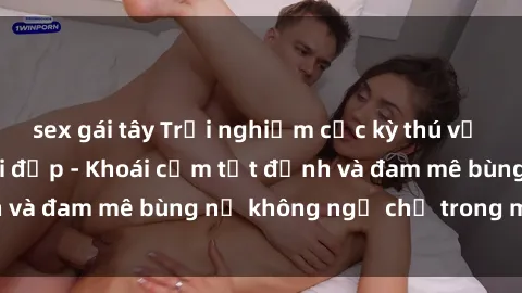 sex gái tây Trải nghiệm cực kỳ thú vị khi làm tình với gái đẹp - Khoái cảm tột đỉnh và đam mê bùng nổ không ngờ chỉ trong một đêm!