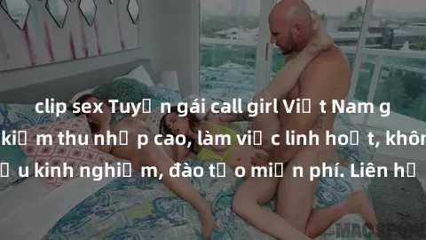 clip sex Tuyển gái call girl Việt Nam gợi cảm, đẹp mắt, kiếm thu nhập cao, làm việc linh hoạt, không yêu cầu kinh nghiệm, đào tạo miễn phí. Liên hệ ngay để biết thêm chi tiết!