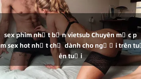 sex phim nhật bản vietsub Chuyên mục phim sex hot nhất chỉ dành cho người trên tuổi