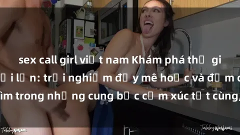 sex call girl việt nam Khám phá thế giới mới với sex người lớn: trải nghiệm đầy mê hoặc và đắm chìm trong những cung bậc cảm xúc tột cùng, hứng khởi và cuốn hút.