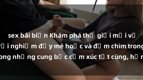 sex bãi biển Khám phá thế giới mới với sex người lớn: trải nghiệm đầy mê hoặc và đắm chìm trong những cung bậc cảm xúc tột cùng, hứng khởi và cuốn hút.