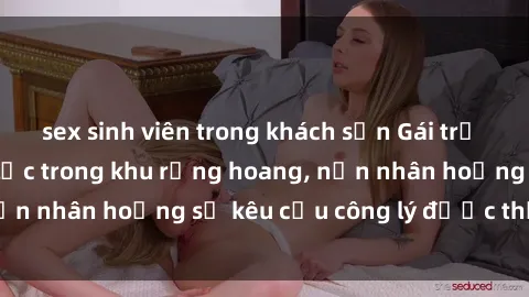sex sinh viên trong khách sạn Gái trẻ bị hiếp dâm bạo lực trong khu rừng hoang, nạn nhân hoảng sợ kêu cầu công lý được thực thi
