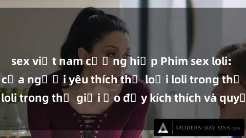 sex việt nam cưỡng hiếp Phim sex loli: thỏa mãn đam mê của người yêu thích thể loại loli trong thế giới ảo đầy kích thích và quyến rũ.