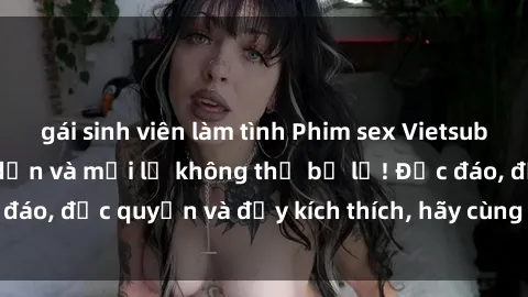 gái sinh viên làm tình Phim sex Vietsub: Trải nghiệm hấp dẫn và mới lạ không thể bỏ lỡ! Độc đáo, độc quyền và đầy kích thích, hãy cùng khám phá ngay!