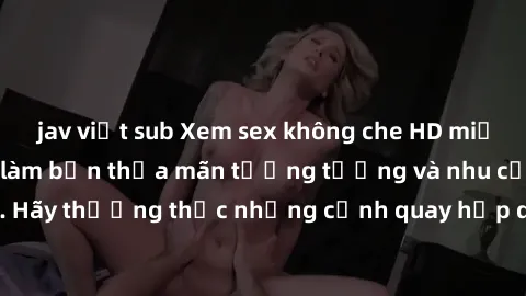 jav việt sub Xem sex không che HD miễn phí đảm bảo sẽ làm bạn thỏa mãn tưởng tượng và nhu cầu tình dục. Hãy thưởng thức những cảnh quay hấp dẫn và mãnh liệt ngay bây giờ!