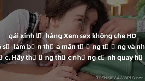 gái xinh lộ hàng Xem sex không che HD miễn phí đảm bảo sẽ làm bạn thỏa mãn tưởng tượng và nhu cầu tình dục. Hãy thưởng thức những cảnh quay hấp dẫn và mãnh liệt ngay bây giờ!