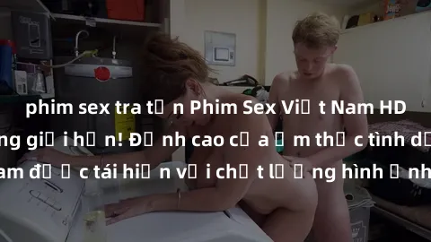 phim sex tra tấn Phim Sex Việt Nam HD - Xem ngay và không giới hạn! Đỉnh cao của ẩm thực tình dục Việt Nam được tái hiện với chất lượng hình ảnh sắc nét. Hãy thưởng thức ngay!