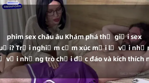 phim sex châu âu Khám phá thế giới sex trực tuyến: Hơn tuổi? Trải nghiệm cảm xúc mới lạ với những trò chơi độc đáo và kích thích người lớn