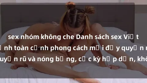 sex nhóm không che Danh sách sex Việt Nam không che - Ảnh toàn cảnh phong cách mới đầy quyến rũ và nóng bỏng, cực kỳ hấp dẫn, không thể bỏ qua!
