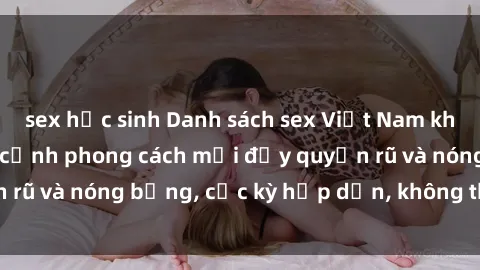 sex học sinh Danh sách sex Việt Nam không che - Ảnh toàn cảnh phong cách mới đầy quyến rũ và nóng bỏng, cực kỳ hấp dẫn, không thể bỏ qua!