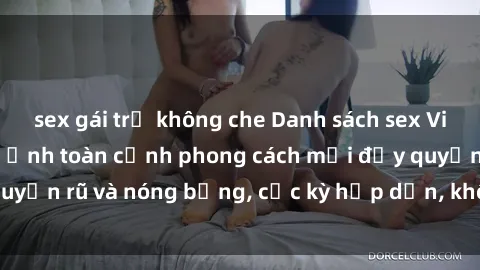 sex gái trẻ không che Danh sách sex Việt Nam không che - Ảnh toàn cảnh phong cách mới đầy quyến rũ và nóng bỏng, cực kỳ hấp dẫn, không thể bỏ qua!
