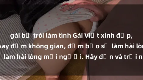 gái bị trói làm tình Gái Việt xinh đẹp, nồng nàn làm tình say đắm không gian, đảm bảo sẽ làm hài lòng mọi người. Hãy đến và trải nghiệm ngay!