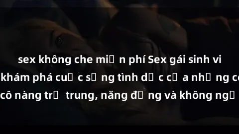 sex không che miễn phí Sex gái sinh viên hot nhất: Cùng khám phá cuộc sống tình dục của những cô nàng trẻ trung, năng động và không ngần ngại thử nghiệm!
