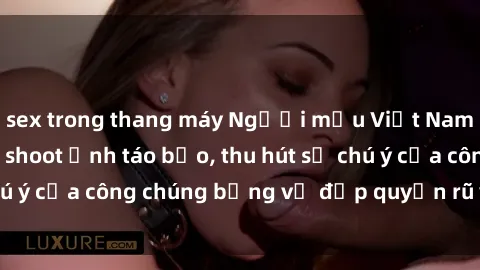 sex trong thang máy Người mẫu Việt Nam gây sốt với loạt shoot ảnh táo bạo, thu hút sự chú ý của công chúng bằng vẻ đẹp quyến rũ và gợi cảm.