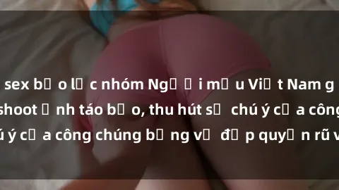 sex bạo lực nhóm Người mẫu Việt Nam gây sốt với loạt shoot ảnh táo bạo, thu hút sự chú ý của công chúng bằng vẻ đẹp quyến rũ và gợi cảm.
