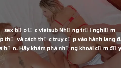 sex bạo lực vietsub Những trải nghiệm mới lạ với sex tập thể và cách thức truy cập vào hành lang đam mê của bạn. Hãy khám phá những khoái cảm đầy kích thích với tập thể hấp dẫn!