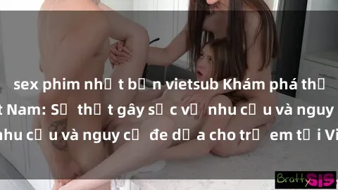 sex phim nhật bản vietsub Khám phá thế giới sex loli Việt Nam: Sự thật gây sốc về nhu cầu và nguy cơ đe dọa cho trẻ em tại Việt Nam