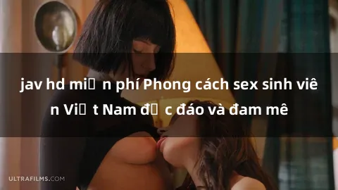 jav hd miễn phí Phong cách sex sinh viên Việt Nam độc đáo và đam mê
