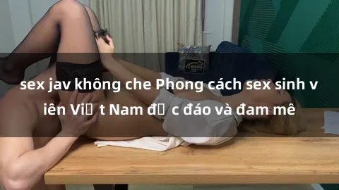 sex jav không che Phong cách sex sinh viên Việt Nam độc đáo và đam mê